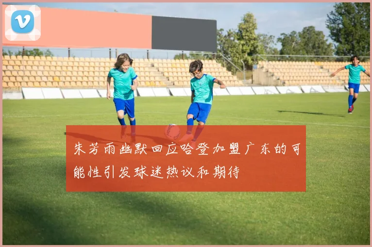 朱芳雨幽默回应哈登加盟广东的可能性引发球迷热议和期待