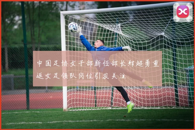 中国足协女子部新任部长郑超勇重返女足领队岗位引发关注