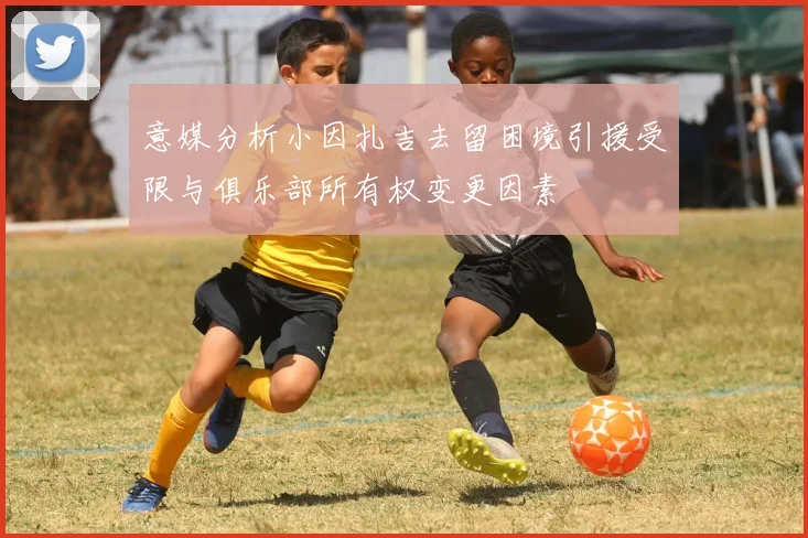 意媒分析小因扎吉去留困境引援受限与俱乐部所有权变更因素