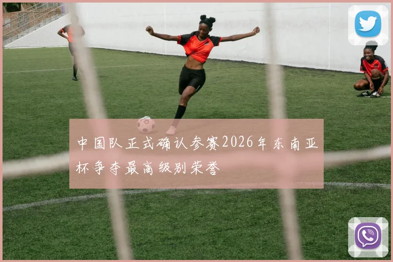 中国队正式确认参赛2026年东南亚杯争夺最高级别荣誉