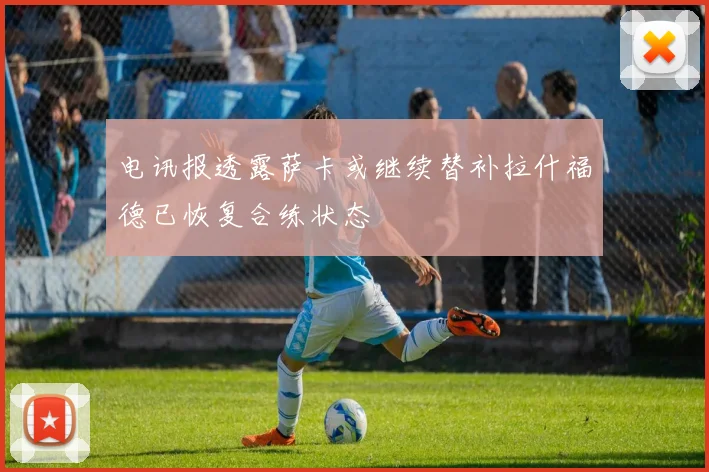 电讯报透露萨卡或继续替补拉什福德已恢复合练状态