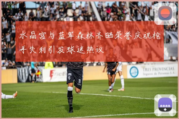 水晶宫与蓝军森林齐晒荣誉庆祝枪手失利引发球迷热议