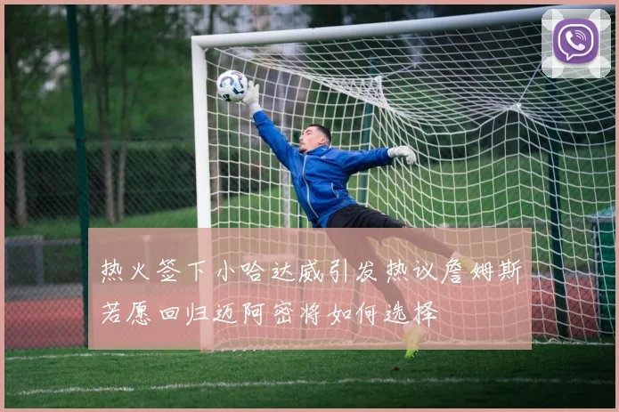 热火签下小哈达威引发热议詹姆斯若愿回归迈阿密将如何选择