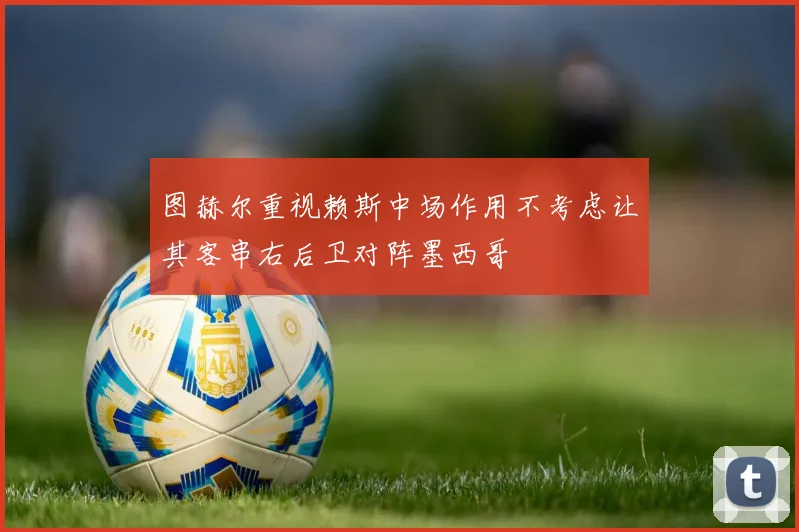 图赫尔重视赖斯中场作用不考虑让其客串右后卫对阵墨西哥