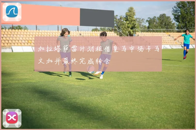 加拉塔萨雷计划租借皇马中场卡马文加并最终完成转会