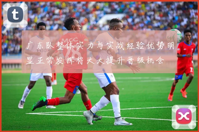 广东队整体实力与实战经验优势明显正常发挥将大大提升晋级机会