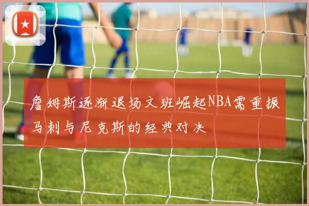 詹姆斯逐渐退场文班崛起NBA需重振马刺与尼克斯的经典对决