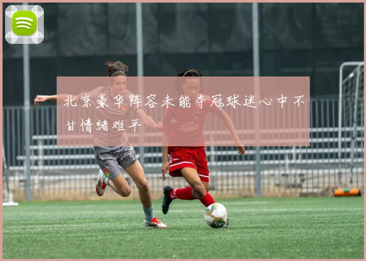北京豪华阵容未能夺冠球迷心中不甘情绪难平