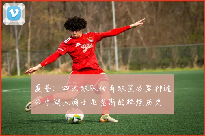 夏普：四大球队传奇球星各显神通公牛湖人骑士尼克斯的辉煌历史